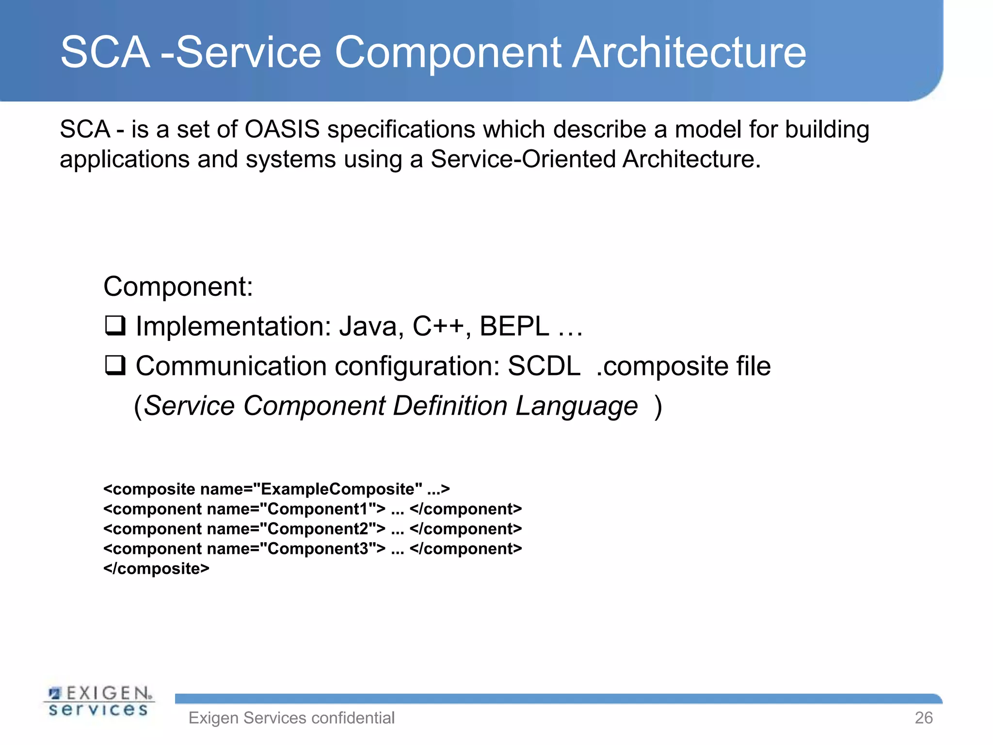 Exigen Services confidential
SCA -Service Component Architecture
26
SCA - is a set of OASIS specifications which describe a model for building
applications and systems using a Service-Oriented Architecture.
<composite name="ExampleComposite" ...>
<component name="Component1"> ... </component>
<component name="Component2"> ... </component>
<component name="Component3"> ... </component>
</composite>
Component:
 Implementation: Java, C++, BEPL …
 Communication configuration: SCDL .composite file
(Service Component Definition Language )
 