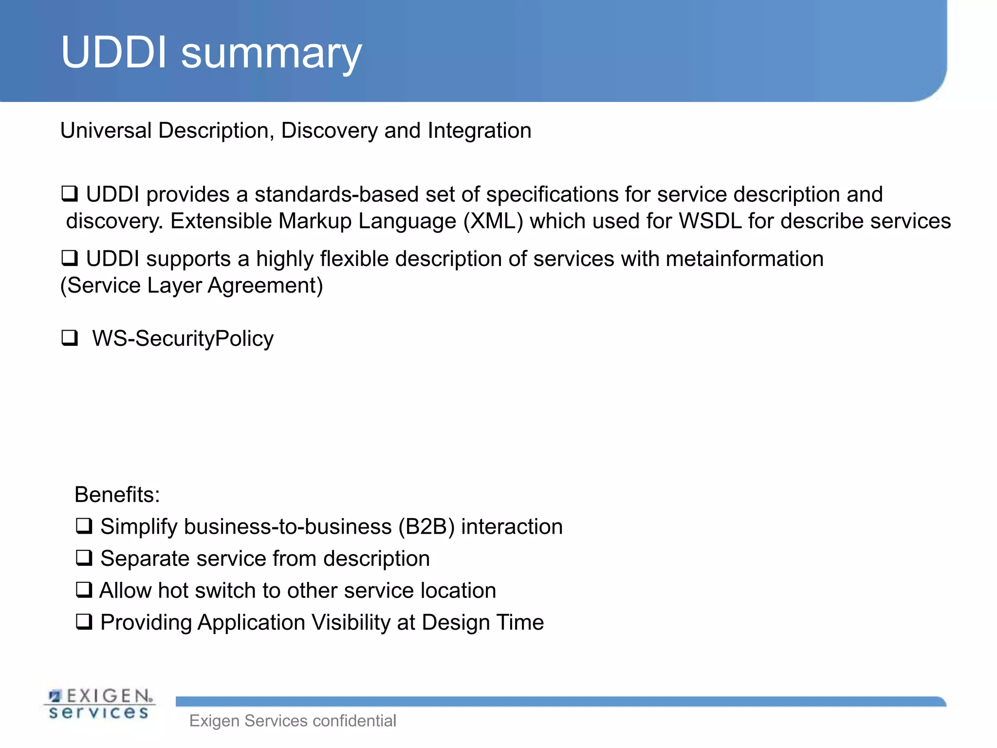 Exigen Services confidential
UDDI summary
Benefits:
 Simplify business-to-business (B2B) interaction
 Separate service from description
 Allow hot switch to other service location
 Providing Application Visibility at Design Time
Universal Description, Discovery and Integration
 UDDI provides a standards-based set of specifications for service description and
discovery. Extensible Markup Language (XML) which used for WSDL for describe services
 UDDI supports a highly flexible description of services with metainformation
(Service Layer Agreement)
 WS-SecurityPolicy
 