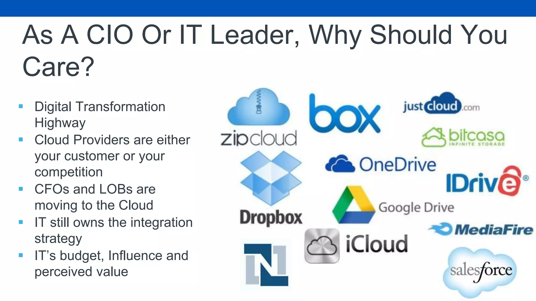 As A CIO Or IT Leader, Why Should You
Care?
 Digital Transformation
Highway
 Cloud Providers are either
your customer or your
competition
 CFOs and LOBs are
moving to the Cloud
 IT still owns the integration
strategy
 IT’s budget, Influence and
perceived value
 