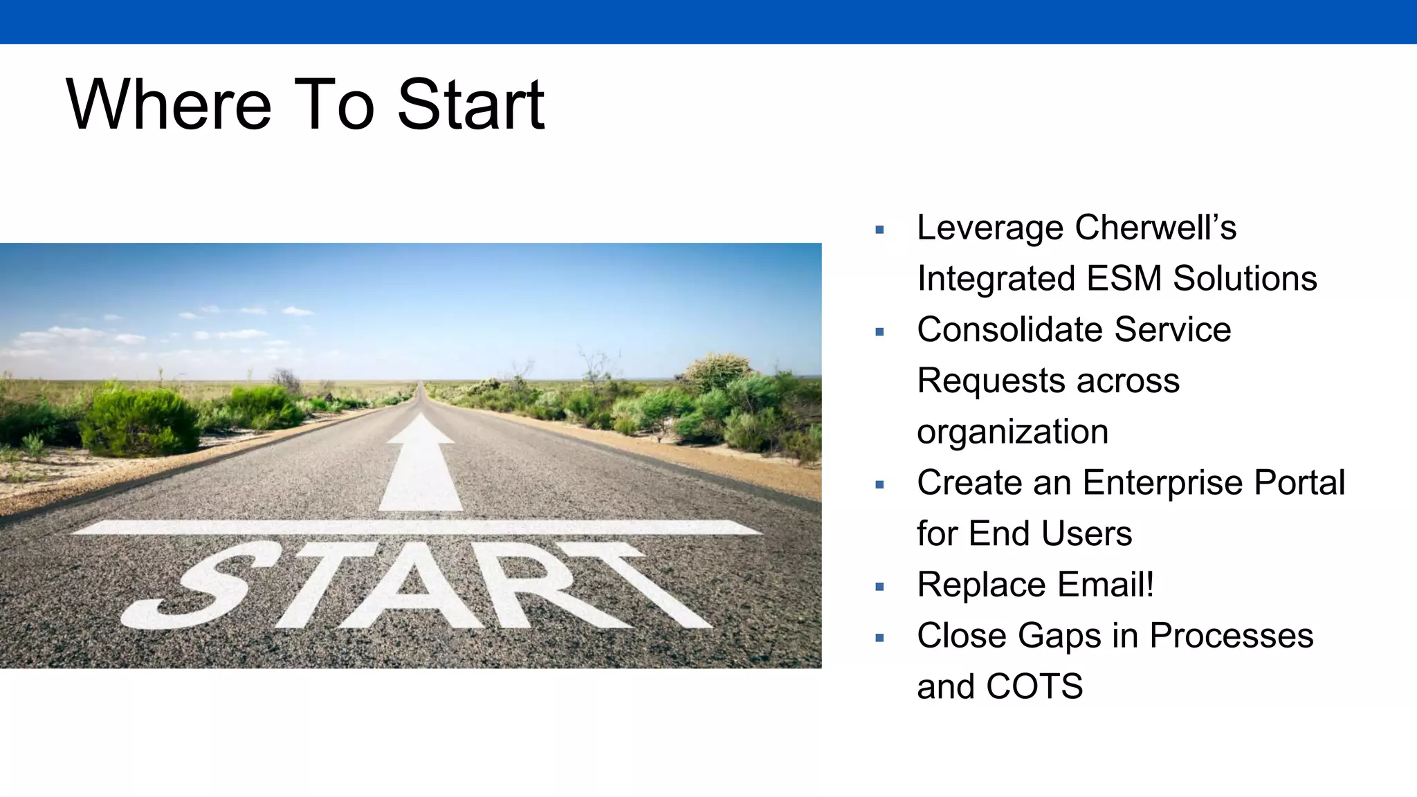 Where To Start
 Leverage Cherwell’s
Integrated ESM Solutions
 Consolidate Service
Requests across
organization
 Create an Enterprise Portal
for End Users
 Replace Email!
 Close Gaps in Processes
and COTS
 