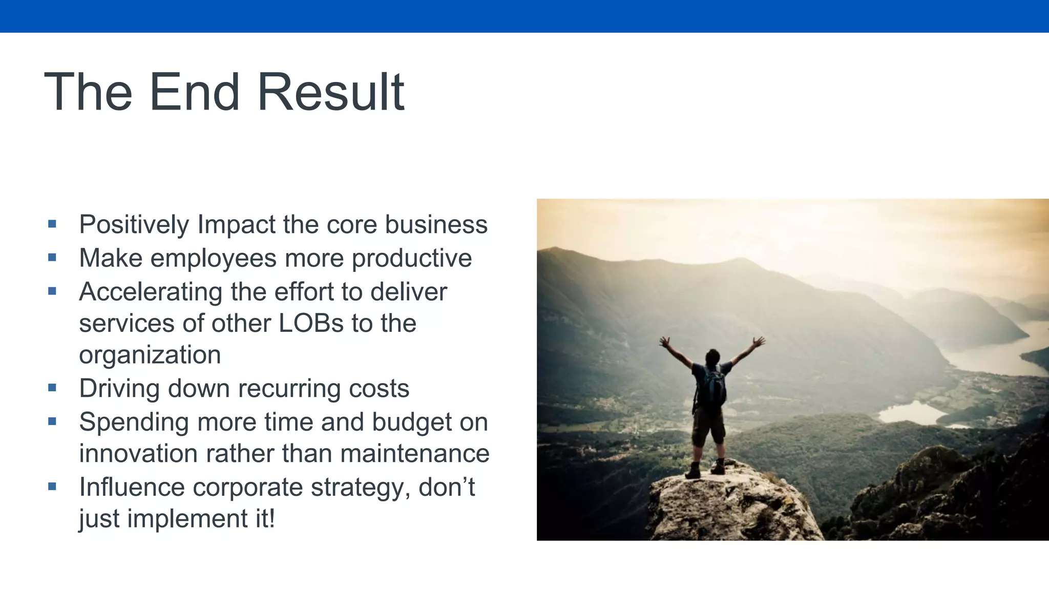 The End Result
 Positively Impact the core business
 Make employees more productive
 Accelerating the effort to deliver
services of other LOBs to the
organization
 Driving down recurring costs
 Spending more time and budget on
innovation rather than maintenance
 Influence corporate strategy, don’t
just implement it!
 