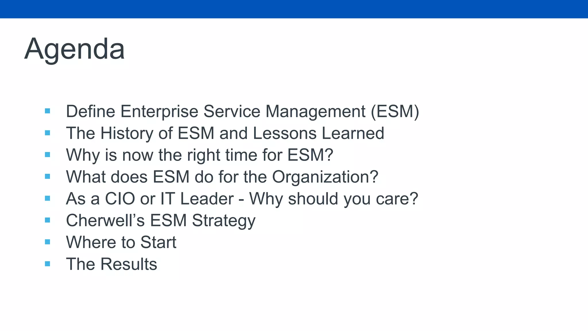 Agenda
 Define Enterprise Service Management (ESM)
 The History of ESM and Lessons Learned
 Why is now the right time for ESM?
 What does ESM do for the Organization?
 As a CIO or IT Leader - Why should you care?
 Cherwell’s ESM Strategy
 Where to Start
 The Results
 