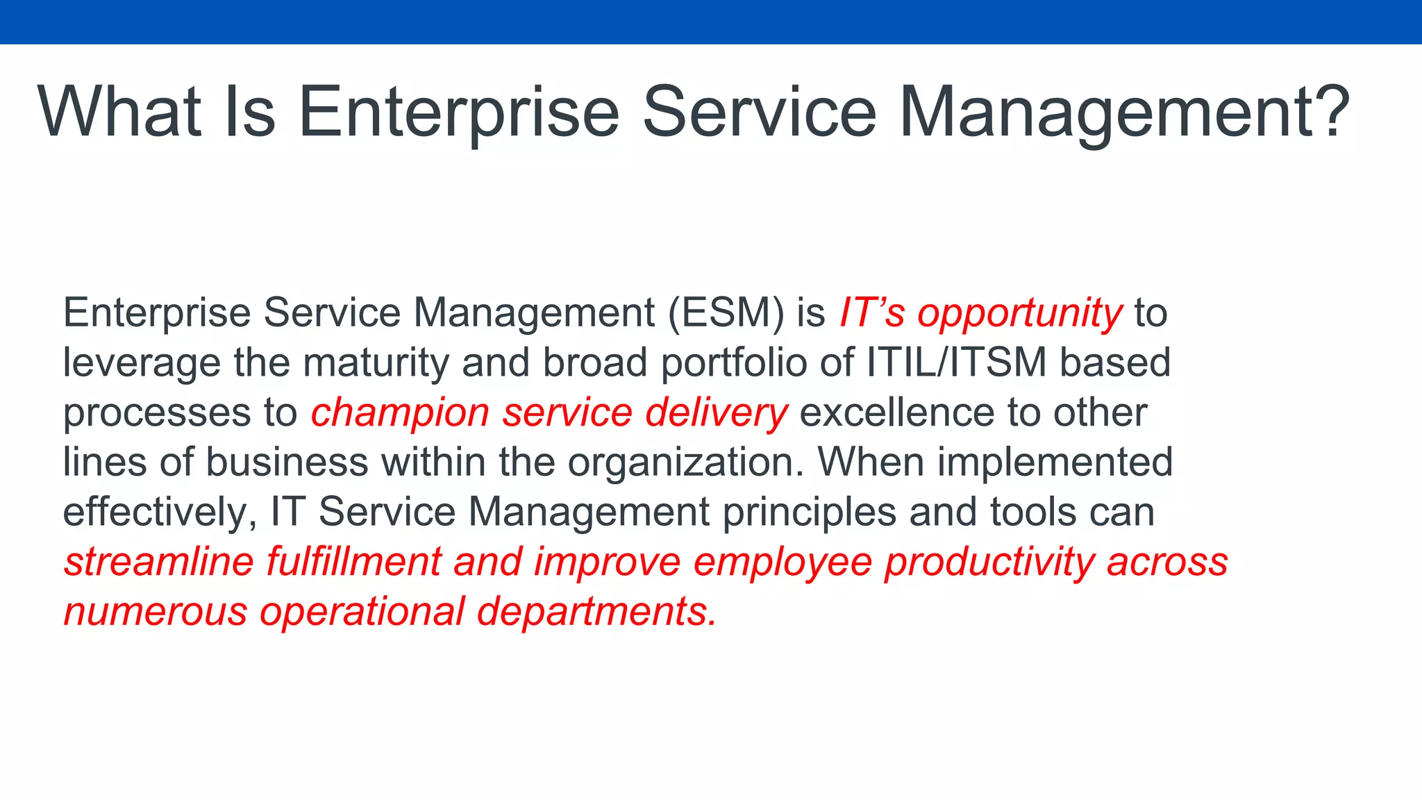 What Is Enterprise Service Management?
Enterprise Service Management (ESM) is IT’s opportunity to
leverage the maturity and broad portfolio of ITIL/ITSM based
processes to champion service delivery excellence to other
lines of business within the organization. When implemented
effectively, IT Service Management principles and tools can
streamline fulfillment and improve employee productivity across
numerous operational departments.
 