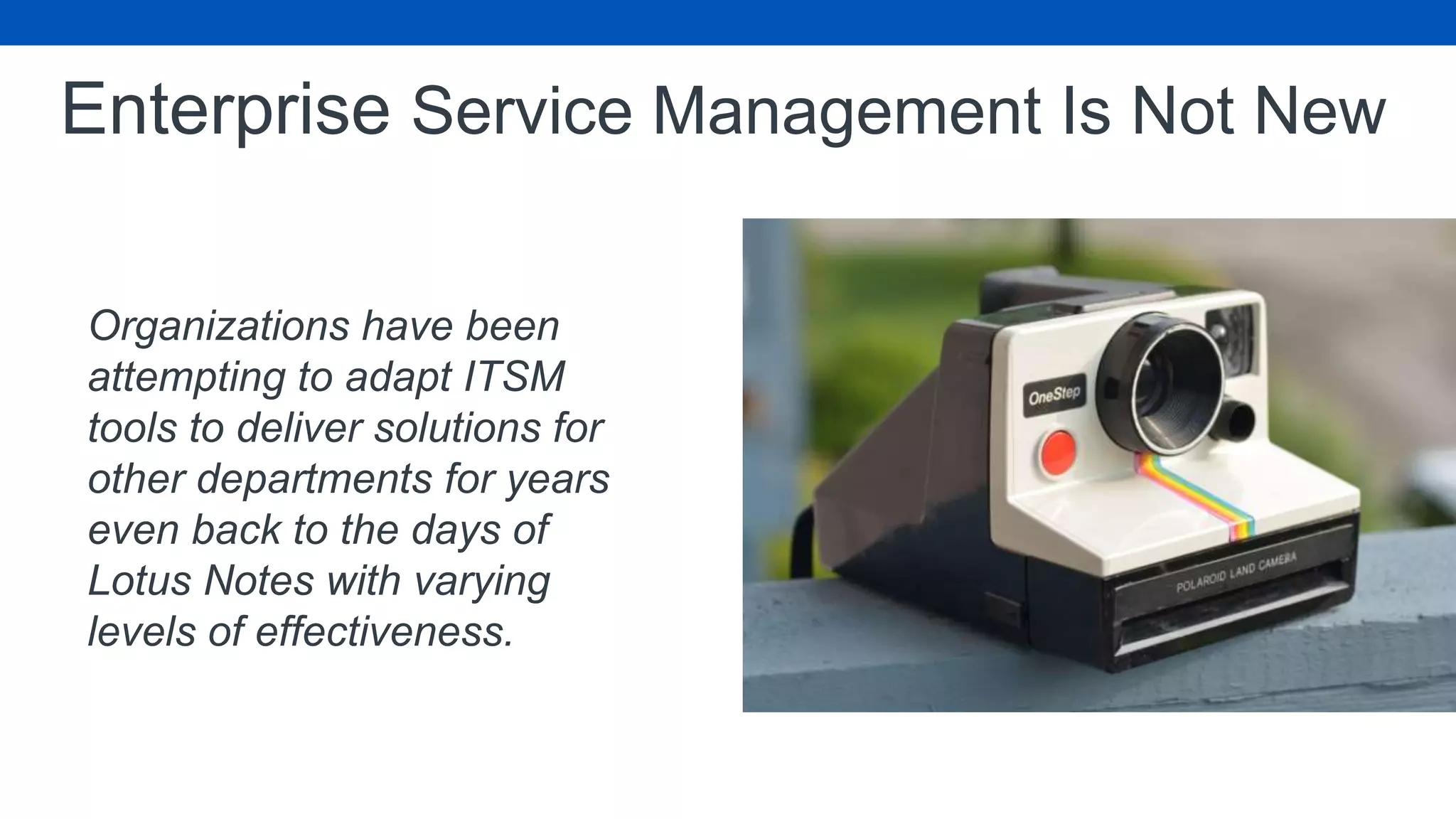 Enterprise Service Management Is Not New
Organizations have been
attempting to adapt ITSM
tools to deliver solutions for
other departments for years
even back to the days of
Lotus Notes with varying
levels of effectiveness.
 
