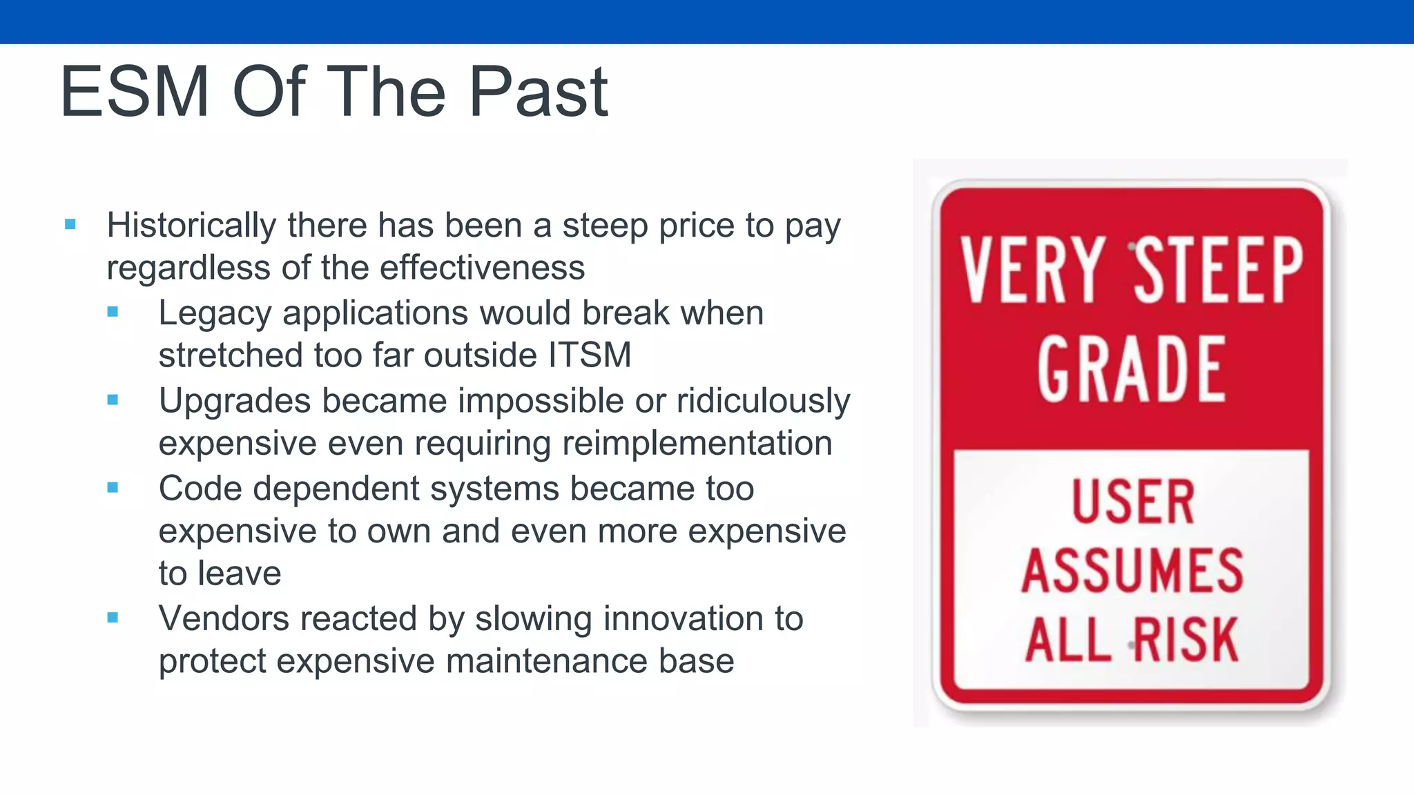 ESM Of The Past
 Historically there has been a steep price to pay
regardless of the effectiveness
 Legacy applications would break when
stretched too far outside ITSM
 Upgrades became impossible or ridiculously
expensive even requiring reimplementation
 Code dependent systems became too
expensive to own and even more expensive
to leave
 Vendors reacted by slowing innovation to
protect expensive maintenance base
 
