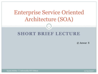 Short Brief Lecture 11/12/2007 KapitaSelekta - T. Informatika STT Telkom 1 Enterprise Service Oriented Architecture (SOA) @ Anwar  S 