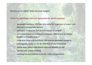 © Tobias Trapp 2010 3
WhichWhich SAP technologySAP technology isis thethe mostmost appropriateappropriate forfor specificspecific purposespurposes??
lightweight interfaces: REST are very useful for integration of output and
document management systems
application integration: A2A services outside-in using PI
commerce transactions between businesses : B2B services generated
outside-in, propably using PI
integration using arbitrary clients: A2X services generated outside in
exposing BOL classes on the fly: CRM Web Service framework
mobile apps: Sybase CRM Mobile Sales and Mobility for SAP
coming soon: project Gateway
exposing function modules on thy fly: inside out generation
WelcomeWelcome to ABAP Web Serviceto ABAP Web Service JungleJungle!!
 