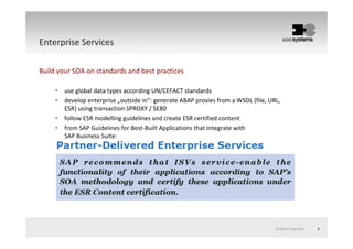 © Tobias Trapp 2010 5
Enterprise ServicesEnterprise Services
Build your SOA on standards and best practices
use global data types according UN/CEFACT standards
develop enterprise „outside in“: generate ABAP proxies from a WSDL (file, URL,
ESR) using transaction SPROXY / SE80
follow ESR modelling guidelines and create ESR certified content
from SAP Guidelines for Best-Built Applications that Integrate with
SAP Business Suite:
 