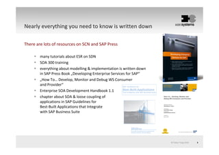 © Tobias Trapp 2010 6
NearlyNearly everythingeverything youyou needneed toto knowknow isis writtenwritten downdown
There are lots of resources on SCN and SAP Press
many tutorials about ESR on SDN
SOA 300 training
everything about modelling & implementation is written down
in SAP Press Book „Developing Enterprise Services for SAP“
„How To… Develop, Monitor and Debug WS Consumer
and Provider“
Enterprise SOA Development Handbook 1.1
chapter about SOA & loose coupling of
applications in SAP Guidelines for
Best-Built Applications that Integrate
with SAP Business Suite
 