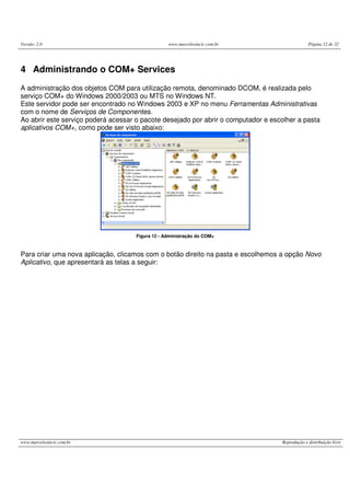 Versão: 2.0 www.marcelosincic.com.br Página 12 de 32
www.marcelosincic.com.br Reprodução e distribuição livre
4 Administrando o COM+ Services
A administração dos objetos COM para utilização remota, denominado DCOM, é realizada pelo
serviço COM+ do Windows 2000/2003 ou MTS no Windows NT.
Este servidor pode ser encontrado no Windows 2003 e XP no menu Ferramentas Administrativas
com o nome de Serviços de Componentes.
Ao abrir este serviço poderá acessar o pacote desejado por abrir o computador e escolher a pasta
aplicativos COM+, como pode ser visto abaixo:
Figura 12 - Administração do COM+
Para criar uma nova aplicação, clicamos com o botão direito na pasta e escolhemos a opção Novo
Aplicativo, que apresentará as telas a seguir:
 