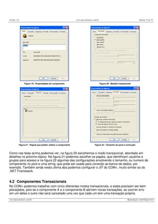 Versão: 2.0 www.marcelosincic.com.br Página 15 de 32
www.marcelosincic.com.br Reprodução e distribuição livre
Figura 19 - Propriedades do componente Figura 20 - Modelo transacional
Figura 21 - Papeis que podem utilizar o componente Figura 22 - Tamanho do pool e contrução
Como nas telas acima podemos ver, na figura 20 escolhemos o modo transacional, abordado em
detalhes no próximo tópico. Na figura 21 podemos escolher os papeis, que identificam usuários e
grupos para acesso e na figura 22 algumas das configurações envolvendo o tamanho, ou numero de
componente no pool e uma string, que pode ser usada para conexão ao banco de dados, por
exemplo. Também ainda nesta ultima aba podemos configurar o JIT do COM+, muito similar ao do
.NET Framework.
4.2 Componentes Transacionais
No COM+ podemos trabalhar com cinco diferentes modos transacionais, e estes precisam ser bem
planejados, pois se o componente A e o componente B abrirem novas transações, ao ocorrer erro
em um deles o outro não será cancelado uma vez que cada um tem uma transação própria.
 