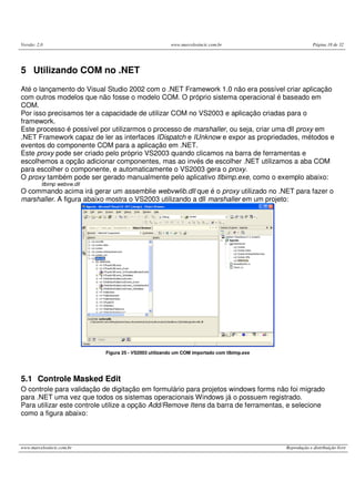 Versão: 2.0 www.marcelosincic.com.br Página 18 de 32
www.marcelosincic.com.br Reprodução e distribuição livre
5 Utilizando COM no .NET
Até o lançamento do Visual Studio 2002 com o .NET Framework 1.0 não era possível criar aplicação
com outros modelos que não fosse o modelo COM. O próprio sistema operacional é baseado em
COM.
Por isso precisamos ter a capacidade de utilizar COM no VS2003 e aplicação criadas para o
framework.
Este processo é possível por utilizarmos o processo de marshaller, ou seja, criar uma dll proxy em
.NET Framework capaz de ler as interfaces IDispatch e IUnknow e expor as propriedades, métodos e
eventos do componente COM para a aplicação em .NET.
Este proxy pode ser criado pelo próprio VS2003 quando clicamos na barra de ferramentas e
escolhemos a opção adicionar componentes, mas ao invés de escolher .NET utilizamos a aba COM
para escolher o componente, e automaticamente o VS2003 gera o proxy.
O proxy também pode ser gerado manualmente pelo aplicativo tlbimp.exe, como o exemplo abaixo:
tlbimp webvw.dll
O commando acima irá gerar um assemblie webvwlib.dll que é o proxy utilizado no .NET para fazer o
marshaller. A figura abaixo mostra o VS2003 utilizando a dll marshaller em um projeto:
Figura 25 - VS2003 utilizando um COM importado com tlbimp.exe
5.1 Controle Masked Edit
O controle para validação de digitação em formulário para projetos windows forms não foi migrado
para .NET uma vez que todos os sistemas operacionais Windows já o possuem registrado.
Para utilizar este controle utilize a opção Add/Remove Itens da barra de ferramentas, e selecione
como a figura abaixo:
 