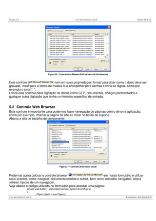 Versão: 2.0 www.marcelosincic.com.br Página 19 de 32
www.marcelosincic.com.br Reprodução e distribuição livre
Figura 26 - Colocando o Masked Edit na barra de ferramentas
Este controle ( ) tem em suas propriedades format para dizer como o dado deve ser
gravado, mask para a forma de mostra-lo e promptchar para senhas e linha ao digitar, como por
exemplo o sinal “_”.
Utilize este controle para digitação de dados como CEP, documentos, códigos padronizados e
qualquer outra digitação que tenha um formato especifico de entrada.
5.2 Controle Web Browser
Este controle é importante para podermos fazer navegação de páginas dentro de uma aplicação,
como por exemplo, chamar a página do site ao clicar no botão de suporte.
Abaixo a tela de escolha do componente:
Figura 27 - Controle de browser visual
Podemos agora colocar o controle browser em nosso formulário e utilizar
seus eventos, como navigate, documentcomplete e outros, bem como métodos navigate2, stop e
refresh, típicos de um navegador.
Veja abaixo o código utilizado no formulário para acessar uma página:
private void button1_Click(object sender, System.EventArgs e)
{
Object objeto = new Object();
 