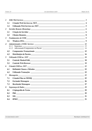 Versão: 2.0 www.marcelosincic.com.br Página 2 de 32
www.marcelosincic.com.br Reprodução e distribuição livre
1 XML Web Services____________________________________________________________________ 3
1.1 Criando Web Services no .NET_____________________________________________________ 4
1.2 Utilizando Web Services no .NET ___________________________________________________ 5
2 Servidor Remoto (Remoting) ____________________________________________________________ 6
2.1 Criação do Servidor ______________________________________________________________ 6
2.2 Clientes Remotos_________________________________________________________________ 8
3 Fundamentos de COM_________________________________________________________________ 9
3.1 Windows DNA___________________________________________________________________ 9
4 Administrando o COM+ Services _______________________________________________________ 12
4.1.1 Segurança ____________________________________________________________________ 13
4.1.2 Adicionando Componentes no Pacote ______________________________________________ 14
4.2 Componentes Transacionais ______________________________________________________ 15
4.3 Distribuição de Pacotes___________________________________________________________ 16
5 Utilizando COM no .NET _____________________________________________________________ 18
5.1 Controle Masked Edit____________________________________________________________ 18
5.2 Controle Web Browser___________________________________________________________ 19
6 Criando COM no .NET _______________________________________________________________ 22
6.1 Definindo Classes e Métodos ______________________________________________________ 22
6.2 Utilizando Transações ___________________________________________________________ 23
7 Mensageria_________________________________________________________________________ 25
7.1 Criando Filas no MSMQ _________________________________________________________ 25
7.2 Enviando Mensagens ____________________________________________________________ 26
7.3 Recebendo Mensagens ___________________________________________________________ 27
8 Segurança de Dados__________________________________________________________________ 29
8.1 Criptografia de Textos ___________________________________________________________ 29
8.2 PKI ___________________________________________________________________________ 29
8.3 SSL ___________________________________________________________________________ 31
8.4 IPSEC_________________________________________________________________________ 31
 