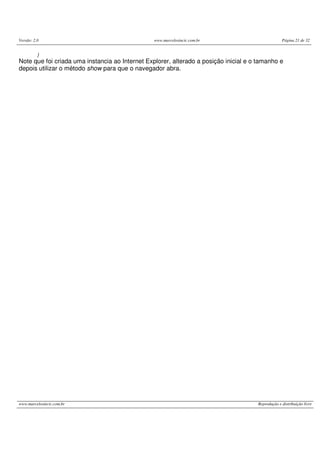 Versão: 2.0 www.marcelosincic.com.br Página 21 de 32
www.marcelosincic.com.br Reprodução e distribuição livre
}
Note que foi criada uma instancia ao Internet Explorer, alterado a posição inicial e o tamanho e
depois utilizar o método show para que o navegador abra.
 