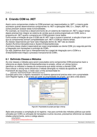 Versão: 2.0 www.marcelosincic.com.br Página 22 de 32
www.marcelosincic.com.br Reprodução e distribuição livre
6 Criando COM no .NET
Assim como componentes criados no COM precisam ser reaproveitados no .NET, o mesmo pode
acontecer quando desenvolvemos componentes no .NET e aplicações VB6, C++, Delphi, ASP ou
outras precisam acessar estas funcionalidades.
Por exemplo, se iniciarmos o desenvolvimento de um sistema de materiais em .NET e algum tempo
depois precisarmos integrar ao sistema de vendas que já existia programado em COM, tanto o
programa em .NET quanto o programa em COM precisam trocar dados.
Como existe a limitação de que o COM não lê .NET mas o inverso é possível, a solução é fazer com
que os componentes tenham compatibilidade com .NET e COM ao mesmo tempo.
As classes responsáveis por fazer esta integração dentro do .NET são as classes
System.Runtime.InteropServices e System.EnterpriseServices.
A primeira classe citada é responsável por expor propriedades ao cliente COM, já o segundo permite
a integração com transações e controles do COM+.
Ou seja, podemos dizer que a InteropServices faz o papel de integração com o COM e a
EnterpriseServices integra o processo transacional do COM+.
6.1 Definindo Classes e Métodos
Ao criar classes e métodos para serem executados como componentes COM precisamos fazer a
referencia ao objeto System.EnterpriseServices no projeto, utilizar um strong name e
identificar os métodos e classes do componente que serão visíveis a clientes COM.
Para colocar o strong name utilizamos o método abrangido no módulo da apostila de .NET
Framework de segurança, e neste caso a linha acrescentada foi:
[assembly: AssemblyKeyFile(@"c:MinhaChave.key")]
O projeto para criar o registro necessário no sistema operacional precisa estar com a propriedade
Com Register ligada, e isto é feito por pedir as propriedades do projeto, que abre a tela abaixo:
Figura 30 - Propriedades do projeto para ligar o Interop
Após este processo a compilação já irá registrar, mas para controle dos métodos públicos que serão
utilizados por COM e a utilização de transações e outros recursos, precisamos referenciar as classes
citadas anteriormente, como o código abaixo:
using System;
using System.EnterpriseServices;
 