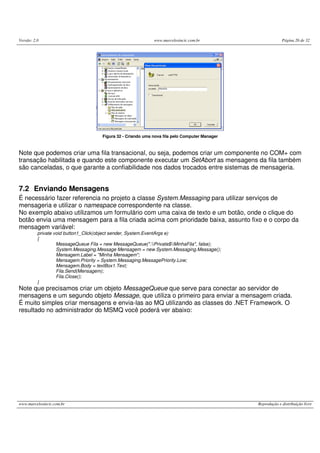 Versão: 2.0 www.marcelosincic.com.br Página 26 de 32
www.marcelosincic.com.br Reprodução e distribuição livre
Figura 32 - Criando uma nova fila pelo Computer Manager
Note que podemos criar uma fila transacional, ou seja, podemos criar um componente no COM+ com
transação habilitada e quando este componente executar um SetAbort as mensagens da fila também
são canceladas, o que garante a confiabilidade nos dados trocados entre sistemas de mensageria.
7.2 Enviando Mensagens
É necessário fazer referencia no projeto a classe System.Messaging para utilizar serviços de
mensageria e utilizar o namespace correspondente na classe.
No exemplo abaixo utilizamos um formulário com uma caixa de texto e um botão, onde o clique do
botão envia uma mensagem para a fila criada acima com prioridade baixa, assunto fixo e o corpo da
mensagem variável:
private void button1_Click(object sender, System.EventArgs e)
{
MessageQueue Fila = new MessageQueue(".Private$MinhaFila", false);
System.Messaging.Message Mensagem = new System.Messaging.Message();
Mensagem.Label = "Minha Mensagem";
Mensagem.Priority = System.Messaging.MessagePriority.Low;
Mensagem.Body = textBox1.Text;
Fila.Send(Mensagem);
Fila.Close();
}
Note que precisamos criar um objeto MessageQueue que serve para conectar ao servidor de
mensagens e um segundo objeto Message, que utiliza o primeiro para enviar a mensagem criada.
É muito simples criar mensagens e envia-las ao MQ utilizando as classes do .NET Framework. O
resultado no administrador do MSMQ você poderá ver abaixo:
 