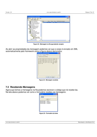 Versão: 2.0 www.marcelosincic.com.br Página 27 de 32
www.marcelosincic.com.br Reprodução e distribuição livre
Figura 33 - Mensagem na fila aguradando receptor
Ao abrir as propriedades da mensagem podemos ver que o corpo é enviado em XML
automaticamente pelo framework como a figura abaixo demonstra:
Figura 34 - Mensagem recebida
7.3 Recebendo Mensagens
Agora que temos a mensagens na fila podemos escrever o código que irá recebe-las.
Na tela abaixo podemos ver como o formulário recebeu as mensagens:
Figura 35 - Formulário de teste
 