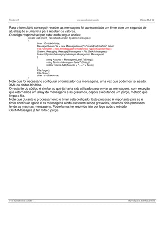 Versão: 2.0 www.marcelosincic.com.br Página 28 de 32
www.marcelosincic.com.br Reprodução e distribuição livre
Para o formulário conseguir receber as mensagens foi acrescentado um timer com um segundo de
atualização e uma lista para receber os valores.
O código responsável por esta tarefa segue abaixo:
private void timer1_Tick(object sender, System.EventArgs e)
{
timer1.Enabled=false;
MessageQueue Fila = new MessageQueue(".Private$MinhaFila", false);
Fila.Formatter = new XmlMessageFormatter(new Type[]{typeof(string)});
System.Messaging.Message[] Mensagens = Fila.GetAllMessages();
foreach(System.Messaging.Message Mensagem in Mensagens)
{
string Assunto = Mensagem.Label.ToString();
string Texto = Mensagem.Body.ToString();
listBox1.Items.Add(Assunto + " ---> " + Texto);
}
Fila.Purge();
Fila.Close();
timer1.Enabled=true;
}
Note que foi necessário configurar o formatador das mensagens, uma vez que podemos ter usado
XML ou dados binários.
O restante do código é similar ao que já havia sido utilizado para enviar as mensagens, com exceção
que retornamos um array de mensagens e as gravamos, depois executando um purge, método que
limpa a fila.
Note que durante o processamento o timer está desligado. Este processo é importante pois se o
timer continuar ligado e as mensagens ainda estiverem sendo gravadas, teríamos dois processos
lendo as mesmas mensagens. Poderíamos ter resolvido isto por logo após o método
GetAllMessages já ter feito o purge.
 