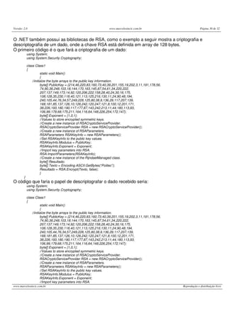 Versão: 2.0 www.marcelosincic.com.br Página 30 de 32
www.marcelosincic.com.br Reprodução e distribuição livre
O .NET também possui as bibliotecas de RSA, como o exemplo a seguir mostra a criptografia e
descriptografia de um dado, onde a chave RSA está definida em array de 128 bytes.
O primeiro código é o que fará a criptografia de um dado:
using System;
using System.Security.Cryptography;
class Class1
{
static void Main()
{
//initialze the byte arrays to the public key information.
byte[] PublicKey = {214,46,220,83,160,73,40,39,201,155,19,202,3,11,191,178,56,
74,90,36,248,103,18,144,170,163,145,87,54,61,34,220,222,
207,137,149,173,14,92,120,206,222,158,28,40,24,30,16,175,
108,128,35,230,118,40,121,113,125,216,130,11,24,90,48,194,
240,105,44,76,34,57,249,228,125,80,38,9,136,29,117,207,139,
168,181,85,137,126,10,126,242,120,247,121,8,100,12,201,171,
38,226,193,180,190,117,177,87,143,242,213,11,44,180,113,93,
106,99,179,68,175,211,164,116,64,148,226,254,172,147};
byte[] Exponent = {1,0,1};
//Values to store encrypted symmetric keys.
//Create a new instance of RSACryptoServiceProvider.
RSACryptoServiceProvider RSA = new RSACryptoServiceProvider();
//Create a new instance of RSAParameters.
RSAParameters RSAKeyInfo = new RSAParameters();
//Set RSAKeyInfo to the public key values.
RSAKeyInfo.Modulus = PublicKey;
RSAKeyInfo.Exponent = Exponent;
//Import key parameters into RSA.
RSA.ImportParameters(RSAKeyInfo);
//Create a new instance of the RijndaelManaged class.
byte[] Resultado;
byte[] Texto = Encoding.ASCII.GetBytes(“Politec”);
Resultado = RSA.Encrypt(Texto, false);
}
}
O código que faria o papel de descriptografar o dado recebido seria:
using System;
using System.Security.Cryptography;
class Class1
{
static void Main()
{
//initialze the byte arrays to the public key information.
byte[] PublicKey = {214,46,220,83,160,73,40,39,201,155,19,202,3,11,191,178,56,
74,90,36,248,103,18,144,170,163,145,87,54,61,34,220,222,
207,137,149,173,14,92,120,206,222,158,28,40,24,30,16,175,
108,128,35,230,118,40,121,113,125,216,130,11,24,90,48,194,
240,105,44,76,34,57,249,228,125,80,38,9,136,29,117,207,139,
168,181,85,137,126,10,126,242,120,247,121,8,100,12,201,171,
38,226,193,180,190,117,177,87,143,242,213,11,44,180,113,93,
106,99,179,68,175,211,164,116,64,148,226,254,172,147};
byte[] Exponent = {1,0,1};
//Values to store encrypted symmetric keys.
//Create a new instance of RSACryptoServiceProvider.
RSACryptoServiceProvider RSA = new RSACryptoServiceProvider();
//Create a new instance of RSAParameters.
RSAParameters RSAKeyInfo = new RSAParameters();
//Set RSAKeyInfo to the public key values.
RSAKeyInfo.Modulus = PublicKey;
RSAKeyInfo.Exponent = Exponent;
//Import key parameters into RSA.
 