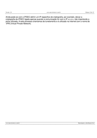 Versão: 2.0 www.marcelosincic.com.br Página 32 de 32
www.marcelosincic.com.br Reprodução e distribuição livre
Ainda pode-se com o IPSEC definir um IP especifico de criptografia, por exemplo, deixar a
criptografia de IPSEC ligada apenas quando a comunicação for com o IP x.x.x.x, não importando a
porta utilizada. A este processo chamamos de tunelamento e é utilizado na internet com o nome de
VPN (Virtual Private Network).
 