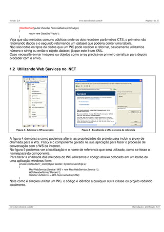 Versão: 2.0 www.marcelosincic.com.br Página 5 de 32
www.marcelosincic.com.br Reprodução e distribuição livre
[WebMethod] public DataSet RetornaDados(int Codigo)
{
return new DataSet("Vazio");
}
Veja que são métodos comuns públicos onde os dois recebem parâmetros CTS, o primeiro não
retornando dados e o segundo retornando um dataset que poderia conter uma tabela.
Não são todos os tipos de dados que um WS pode receber e retornar, basicamente utilizamos
número e string ou então o objeto dataset, já que este é um XML.
Caso necessite enviar imagens ou objetos como array precisa-se primeiro serializar para depois
proceder com o envio.
1.2 Utilizando Web Services no .NET
Figura 4 - Adicionar o WS ao projeto Figura 5 - Escolhendo o URL e o nome de referencia
A figura 4 demonstra como podemos alterar as propriedades do projeto para incluir o proxy de
chamada para o WS. Proxy é o componente gerado na sua aplicação para fazer o processo de
conversação com o WS da internet.
Na figura 5 podemos ver a localização e o nome de referencia que será utilizado, como se fosse o
namespace do componente.
Para fazer a chamada dos métodos do WS utilizamos o código abaixo colocado em um botão de
uma aplicação windows form:
private void button1_Click(object sender, System.EventArgs e)
{
MeuWebService.Service1 WS = new MeuWebService.Service1();
WS.RecebeNome("Marcelo");
DataSet dsRetorno = WS.RetornaDados(1234);
}
Note como é simples utilizar um WS, o código é idêntico a qualquer outra classe ou projeto rodando
localmente.
 