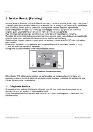 Versão: 2.0 www.marcelosincic.com.br Página 6 de 32
www.marcelosincic.com.br Reprodução e distribuição livre
2 Servidor Remoto (Remoting)
A utilização de WS resolve muitos problemas com componentes e reutilização de código, mas possuí
a desvantagem que a primeira conexão pode demorar de 4 a 20 segundos, dependendo da rede ser
local ou internet, sendo que nas chamadas subseqüentes o cachê responde rapidamente.
Outra limitação dos WS são suas formas de autenticação anônimas ou apenas em rede local,
exigindo que o usuário tenha que enviar seu nome e senha a cada conexão.
Para minimizar este problema e permitir um uso maior de controles utilizamos remoting.
O modelo de remoting consiste em criar componentes e deixar estes hospedados em uma aplicação
rodando no servidor, que instancia os componentes que tem as interfaces.
Cada interface deve ter registrado o seu nome e a porta de comunicação TCP/IP a ser utilizada na
comunicação.
O cliente ao instanciar um componente remoting deverá identificar o nome do servidor, a porta
TCP/IP e o nome da classe que irá utilizar.
O diagrama abaixo demonstra como este processo funciona:
Figura 6 - Diagrama do remoting sendo acessado
Diferente dos WS, a tecnologia remoting faz a chamada a um componente em menos de um
segundo, ou seja, o tempo de espera é apenas em decorrência da velocidade de resposta da rede
física e do servidor de componentes.
2.1 Criação do Servidor
O servidor remoto pode ser implantado utilizando uma dll, mas neste caso é necessário ter um
windows form ou um serviço do sistema operacional.
Como exemplo podemos converter o web service criado anteriormente para funcionar como um
servidor remoto.
 
