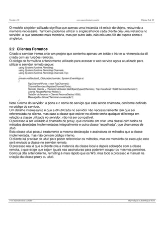 Versão: 2.0 www.marcelosincic.com.br Página 8 de 32
www.marcelosincic.com.br Reprodução e distribuição livre
O modelo singleton utilizado significa que apenas uma instancia irá existir do objeto, reduzindo a
memória necessária. Também podemos utilizar o singlecall onde cada cliente cria uma instancia no
servidor, o que consome mais memória, mas por outro lado, não cria uma fila de espera como o
singleton.
2.2 Clientes Remotos
Criado o servidor iremos criar um projeto que contenha apenas um botão e irá ter a referencia da dll
criada com as funções remotas.
O código do formulário anteriormente utilizado para acessar o web service agora atualizado para
utilizar o servidor remoto segue:
using System.Runtime.Remoting;
using System.Runtime.Remoting.Channels;
using System.Runtime.Remoting.Channels.Tcp;
…
private void button1_Click(object sender, System.EventArgs e)
{
TcpChannel Porta = new TcpChannel();
ChannelServices.RegisterChannel(Porta);
Remoto Cliente = (Remoto) Activator.GetObject(typeof(Remoto), "tcp://localhost:15000/ServidorRemoto");
Cliente.RecebeNome("Politec");
DataSet dsRetorno = Cliente.RetornaDados(1000);
MessageBox.Show("Terminei a execução");
}
Note o nome do servidor, a porta e o nome do serviço que está sendo chamado, conforme definido
no código do servidor.
Um detalhe interessante é que a dll utilizada no servidor não necessariamente tem que ser
referenciada no cliente, mas caso a classe que estiver no cliente tenha qualquer diferença em
relação a classe utilizada no servidor, não irá ser compatível.
O processo a ser utilizado é chamado de proxy, que consiste em criar uma classe com todos os
métodos desejados implementados integralmente e outra classe “espelhada”, que chamamos de
stub.
Esta classe stub possui exatamente a mesma declaração e assinatura de métodos que a classe
implementada, mas não contem código interno.
O cliente irá precisar da stub para poder referenciar os métodos, mas no momento de execução este
será enviado a classe no servidor remoto.
O processo real é que o cliente cria a instancia da classe local e depois sobrepõe com a classe
remota, o que exige que sejam iguais nas assinaturas para poderem ocupar os mesmos ponteiros.
Como já dito anteriomente, remoting é mais rápido que os WS, mas todo o processo é manual na
criação da classe proxy ou stub.
 