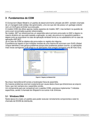 Versão: 2.0 www.marcelosincic.com.br Página 9 de 32
www.marcelosincic.com.br Reprodução e distribuição livre
3 Fundamentos de COM
O Component Object Model é um padrão de desenvolvimento utilizado até 2001, também chamado
de un-managed code (código não-gerenciado), uma vez que ele não possui um garbage colector
nem um CLR para controlar sua execução.
O modelo COM não difere apenas nestes aspectos do modelo .NET, mas tambem na questão de
como eram encontrados quando referenciados.
No modelo .NET ao referenciarmos um assemblie este é primeiro procurado no GAC e depois no
mesmo diretório em que está copiada a aplicação, ou seja, ele procura no repositório padrão e
depois junto ao executável no caso de aplicação windows forms ou no subdiretório bin no caso de
aplicação ASP.NET.
Já no caso de COM os objetos são procurados no registry da máquina.
O problema do registro é que múltiplas versões de uma mesma dll conviviam com GUID (Global
Unique Identifier) e isto gerava problemas porque dois problemas podiam ocorrer, ou aplicações
mais novas carregavam a dll antiga ou as aplicações mais antigas carregava uma dll mais nova.
Figura 8 - Registry do Masked Edit
Na chave InprocServer32 consta a localização física do assemblie.
Os maiores problemas ocorriam exatamente por causa desta chave que direcionava ao arquivo
físico, que nem sempre era o assemblie correto.
Um componente para ser compatível com o padrão COM+ precisava implementar 7 métodos
específicos, sendo 3 chamado de IDispatch e os outros 4 de IUnknow.
3.1 Windows DNA
Neste época foi criado um padrão para poder executar remotamente componentes e este foi
chamado de DCOM de distribuído.
 