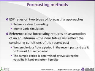 Copyright Lean Kanban Inc. dja@leankanban.com @LKI_dja
Forecasting methods
ESP relies on two types of forecasting approaches
 Reference class forecasting
 Monte Carlo simulation
Reference class forecasting requires an assumption
of an equilibrium – the near future will reflect the
continuing conditions of the recent past
 We sample data from a period in the recent past and use it
to forecast future behavior
 The sample period is determined by evaluating the
volatility in kanban system liquidity
 