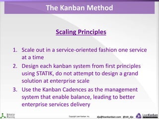 Copyright Lean Kanban Inc. dja@leankanban.com @LKI_dja
The Kanban Method
Scaling Principles
1. Scale out in a service-oriented fashion one service
at a time
2. Design each kanban system from first principles
using STATIK, do not attempt to design a grand
solution at enterprise scale
3. Use the Kanban Cadences as the management
system that enable balance, leading to better
enterprise services delivery
 