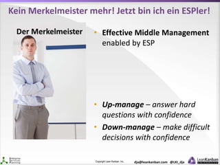 Copyright Lean Kanban Inc. dja@leankanban.com @LKI_dja
Kein Merkelmeister mehr! Jetzt bin ich ein ESPler!
• Effective Middle Management
enabled by ESP
• Up-manage – answer hard
questions with confidence
• Down-manage – make difficult
decisions with confidence
 