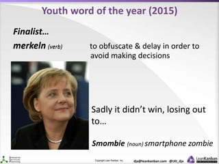 Copyright Lean Kanban Inc. dja@leankanban.com @LKI_dja
Youth word of the year (2015)
Finalist…
merkeln (verb)merkeln (verb) to obfuscate & delay in order to
avoid making decisions
Sadly it didn’t win, losing out
to…
Smombie (noun) smartphone zombie
 