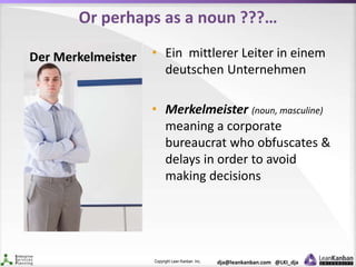 Copyright Lean Kanban Inc. dja@leankanban.com @LKI_dja
Or perhaps as a noun ???…
• Ein mittlerer Leiter in einem
deutschen Unternehmen
• Merkelmeister (noun, masculine)
meaning a corporate
bureaucrat who obfuscates &
delays in order to avoid
making decisions
 