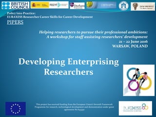Policy into Practice:
EURAXESS Researcher Career Skills for Career Development
PIPERS
This project has received funding from the European Union’s Seventh Framework
Programme for research, technological development and demonstration under grant
agreement No 643330
Helping researchers to pursue their professional ambitions:
A workshop for staff assisting researchers’ development
21 – 22 June 2016
WARSAW, POLAND
Developing Enterprising
Researchers
 