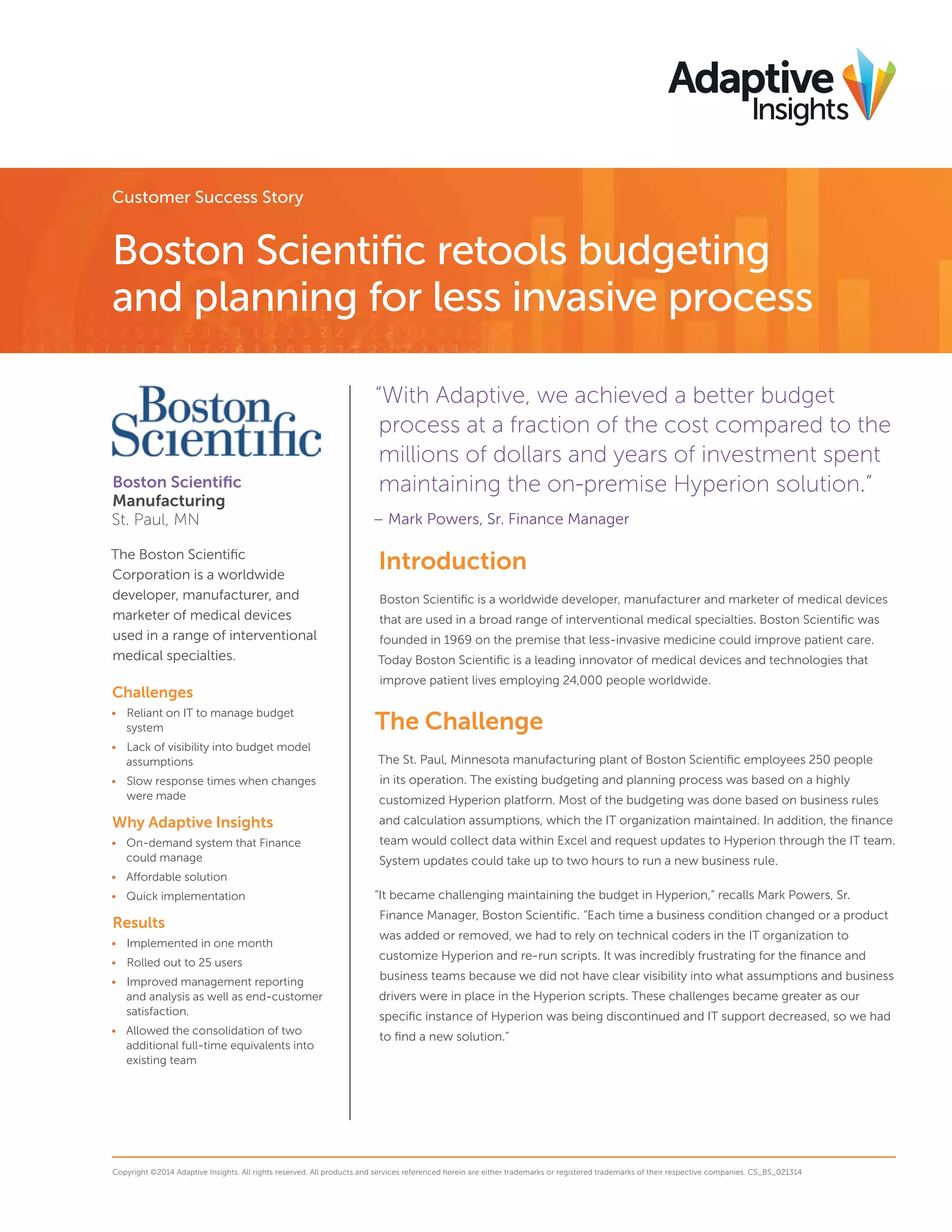 Customer Success Story
Boston Scientific retools budgeting
and planning for less invasive process
“With Adaptive, we achieved a better budget
process at a fraction of the cost compared to the
millions of dollars and years of investment spent
maintaining the on-premise Hyperion solution.”
– Mark Powers, Sr. Finance Manager
Introduction
Boston Scientific is a worldwide developer, manufacturer and marketer of medical devices
that are used in a broad range of interventional medical specialties. Boston Scientific was
founded in 1969 on the premise that less-invasive medicine could improve patient care.
Today Boston Scientific is a leading innovator of medical devices and technologies that
improve patient lives employing 24,000 people worldwide.
The Challenge
The St. Paul, Minnesota manufacturing plant of Boston Scientific employees 250 people
in its operation. The existing budgeting and planning process was based on a highly
customized Hyperion platform. Most of the budgeting was done based on business rules
and calculation assumptions, which the IT organization maintained. In addition, the finance
team would collect data within Excel and request updates to Hyperion through the IT team.
System updates could take up to two hours to run a new business rule.
“It became challenging maintaining the budget in Hyperion,” recalls Mark Powers, Sr.
Finance Manager, Boston Scientific. “Each time a business condition changed or a product
was added or removed, we had to rely on technical coders in the IT organization to
customize Hyperion and re-run scripts. It was incredibly frustrating for the finance and
business teams because we did not have clear visibility into what assumptions and business
drivers were in place in the Hyperion scripts. These challenges became greater as our
specific instance of Hyperion was being discontinued and IT support decreased, so we had
to find a new solution.”
Copyright ©2014 Adaptive Insights. All rights reserved. All products and services referenced herein are either trademarks or registered trademarks of their respective companies. CS_BS_021314
Boston Scientific
Manufacturing
St. Paul, MN
The Boston Scientific
Corporation is a worldwide
developer, manufacturer, and
marketer of medical devices
used in a range of interventional
medical specialties.
Challenges
•	 Reliant on IT to manage budget
system
•	 Lack of visibility into budget model
assumptions
•	 Slow response times when changes
were made
Why Adaptive Insights
•	 On-demand system that Finance
could manage
•	 Affordable solution
•	 Quick implementation
Results
•	 Implemented in one month
•	 Rolled out to 25 users
•	 Improved management reporting
and analysis as well as end-customer
satisfaction.
•	 Allowed the consolidation of two
additional full-time equivalents into
existing team
 