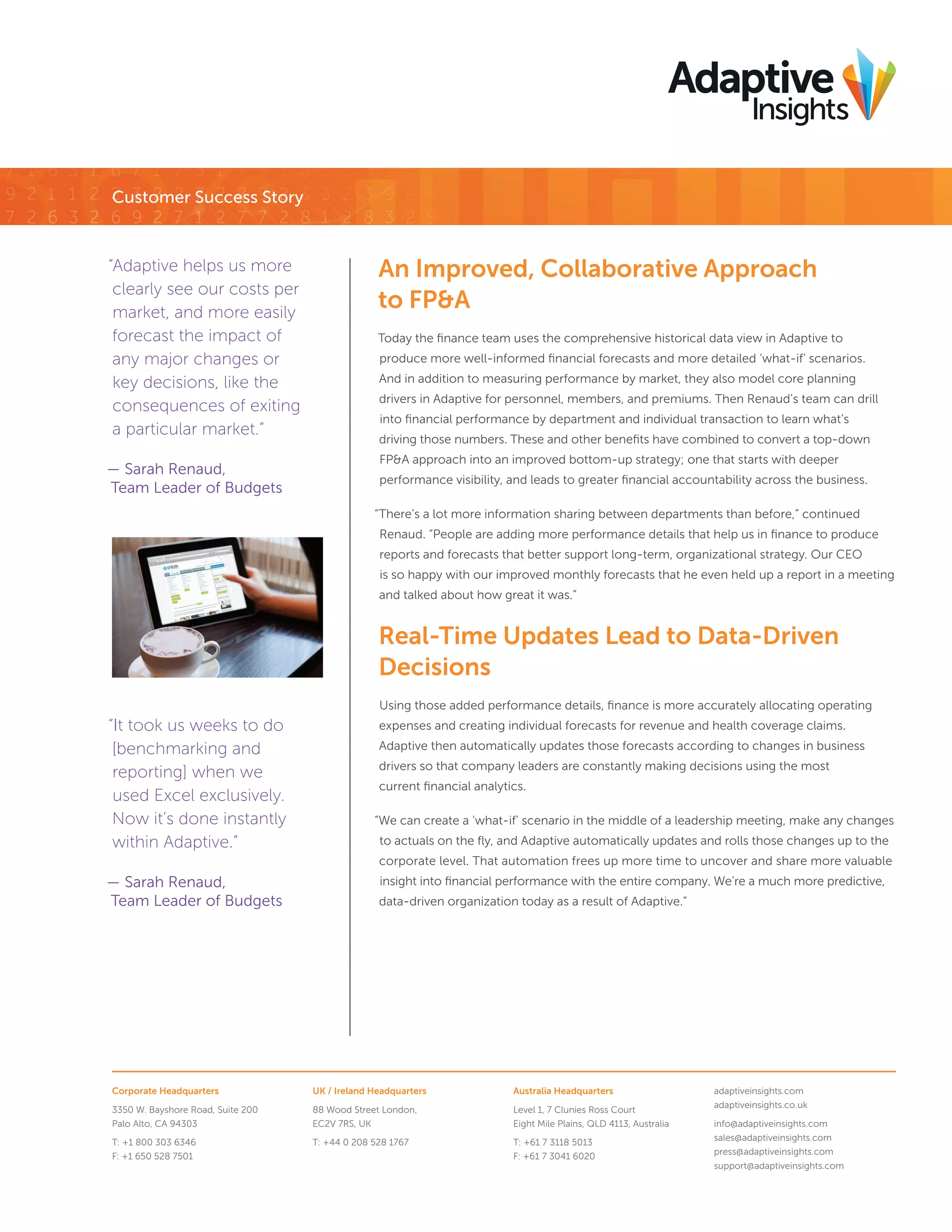Corporate Headquarters
3350 W. Bayshore Road, Suite 200
Palo Alto, CA 94303
T: +1 800 303 6346
F: +1 650 528 7501
UK / Ireland Headquarters
88 Wood Street London,
EC2V 7RS, UK
T: +44 0 208 528 1767
Australia Headquarters
Level 1, 7 Clunies Ross Court
Eight Mile Plains, QLD 4113, Australia
T: +61 7 3118 5013
F: +61 7 3041 6020
adaptiveinsights.com
adaptiveinsights.co.uk
info@adaptiveinsights.com
sales@adaptiveinsights.com
press@adaptiveinsights.com
support@adaptiveinsights.com
Customer Success Story
An Improved, Collaborative Approach
to FP&A
Today the ﬁnance team uses the comprehensive historical data view in Adaptive to
produce more well-informed ﬁnancial forecasts and more detailed ‘what-if’ scenarios.
And in addition to measuring performance by market, they also model core planning
drivers in Adaptive for personnel, members, and premiums. Then Renaud’s team can drill
into ﬁnancial performance by department and individual transaction to learn what’s
driving those numbers. These and other beneﬁts have combined to convert a top-down
FP&A approach into an improved bottom-up strategy; one that starts with deeper
performance visibility, and leads to greater ﬁnancial accountability across the business.
“There’s a lot more information sharing between departments than before,” continued
Renaud. “People are adding more performance details that help us in ﬁnance to produce
reports and forecasts that better support long-term, organizational strategy. Our CEO
is so happy with our improved monthly forecasts that he even held up a report in a meeting
and talked about how great it was.”
Real-Time Updates Lead to Data-Driven
Decisions
Using those added performance details, ﬁnance is more accurately allocating operating
expenses and creating individual forecasts for revenue and health coverage claims.
Adaptive then automatically updates those forecasts according to changes in business
drivers so that company leaders are constantly making decisions using the most
current ﬁnancial analytics.
“We can create a ‘what-if’ scenario in the middle of a leadership meeting, make any changes
to actuals on the ﬂy, and Adaptive automatically updates and rolls those changes up to the
corporate level. That automation frees up more time to uncover and share more valuable
insight into ﬁnancial performance with the entire company. We’re a much more predictive,
data-driven organization today as a result of Adaptive.”
“Adaptive helps us more
clearly see our costs per
market, and more easily
forecast the impact of
any major changes or
key decisions, like the
consequences of exiting
a particular market.”
— Sarah Renaud,
Team Leader of Budgets
“It took us weeks to do
[benchmarking and
reporting] when we
used Excel exclusively.
Now it’s done instantly
within Adaptive.”
— Sarah Renaud,
Team Leader of Budgets
 