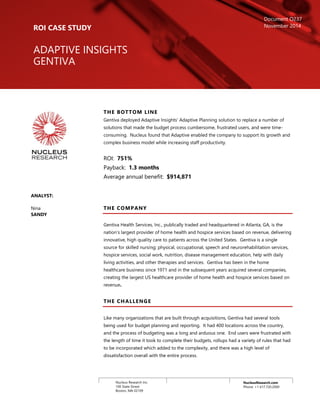 NucleusResearch.com
Phone: +1 617.720.2000
Nucleus Research Inc.
100 State Street
Boston, MA 02109
THE BOTTOM LINE
Gentiva deployed Adaptive Insights’ Adaptive Planning solution to replace a number of
solutions that made the budget process cumbersome, frustrated users, and were time-
consuming. Nucleus found that Adaptive enabled the company to support its growth and
complex business model while increasing staff productivity.
ROI: 751%
Payback: 1.3 months
Average annual benefit: $914,871
THE COMPANY
Gentiva Health Services, Inc., publically traded and headquartered in Atlanta, GA, is the
nation’s largest provider of home health and hospice services based on revenue, delivering
innovative, high quality care to patients across the United States. Gentiva is a single
source for skilled nursing; physical, occupational, speech and neurorehabilitation services,
hospice services, social work, nutrition, disease management education, help with daily
living activities, and other therapies and services. Gentiva has been in the home
healthcare business since 1971 and in the subsequent years acquired several companies,
creating the largest US healthcare provider of home health and hospice services based on
revenue.
THE CHALLENGE
Like many organizations that are built through acquisitions, Gentiva had several tools
being used for budget planning and reporting. It had 400 locations across the country,
and the process of budgeting was a long and arduous one. End users were frustrated with
the length of time it took to complete their budgets, rollups had a variety of rules that had
to be incorporated which added to the complexity, and there was a high level of
dissatisfaction overall with the entire process.
ROI CASE STUDY
ADAPTIVE INSIGHTS
GENTIVA
Document O237
November 2014
ANALYST:
Nina
SANDY
 