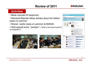 Review of 2011
 Activities
• Made manuals for beginners
• Delivered Rakuten News articles about the hottest
topics on yammer
• Shared useful cases on yammer at ASAKAI.
• Held special event, “yamjam” ( “What is the ideal model of
an engineer?”)




                                                               6
 