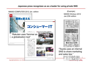 Japanese press recognizes us as a leader for using private SNS

NIKKEI COMPUTER 2012 Jan. edition                            (Example)
                                                         NIKKEI Shinbun 2012
                                                         Jan.23th edition




   “Rakuten uses Yammer as
   a globalization tool”




                                                    “Toyota uses an internal
                                                    SNS to share marketing
                                                    and sales tips.”
                                                                               7
 