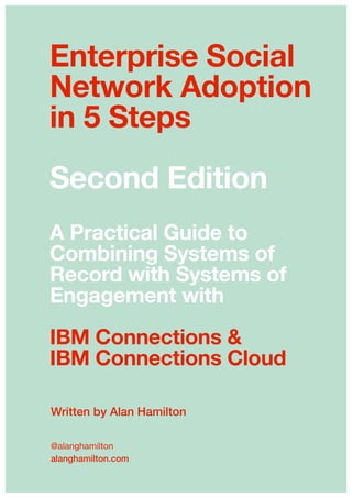 Written by Alan Hamilton
@alanghamilton

alanghamilton.com 
Enterprise Social
Network Adoption
in 5 Steps
Second Edition
A Practical Guide to
Combining Systems of
Record with Systems of
Engagement with
IBM Connections &
IBM Connections Cloud
 