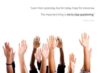 “Learn from yesterday, live for today, hope for tomorrow. 
The important thing is not to stop questioning.” 
~ Albert Einstein  
