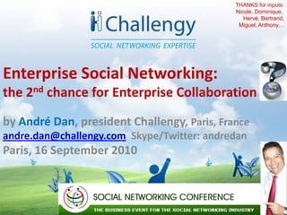 THANKS for inputs:
                                             Nicole, Dominique,
                                                Hervé, Bertrand,
                                              Miguel, Anthony…




Enterprise Social Networking:
the 2nd chance for Enterprise Collaboration

by André Dan, president Challengy, Paris, France
andre.dan@challengy.com Skype/Twitter: andredan
Paris, 16 September 2010



                                                         1
 