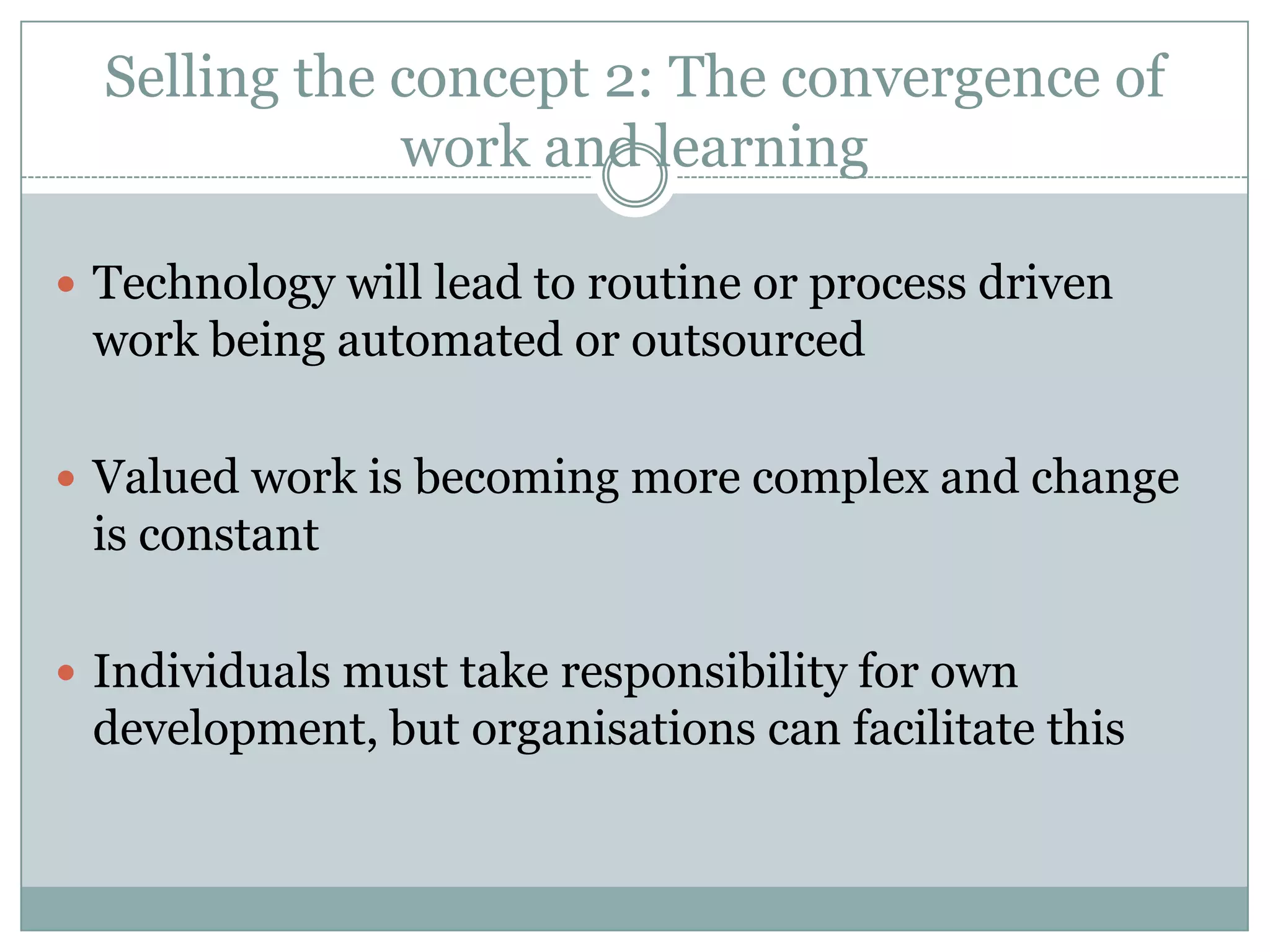 Selling the concept 2: The convergence of
work and learning
 Technology will lead to routine or process driven
work being automated or outsourced
 Valued work is becoming more complex and change
is constant
 Individuals must take responsibility for own
development, but organisations can facilitate this
 