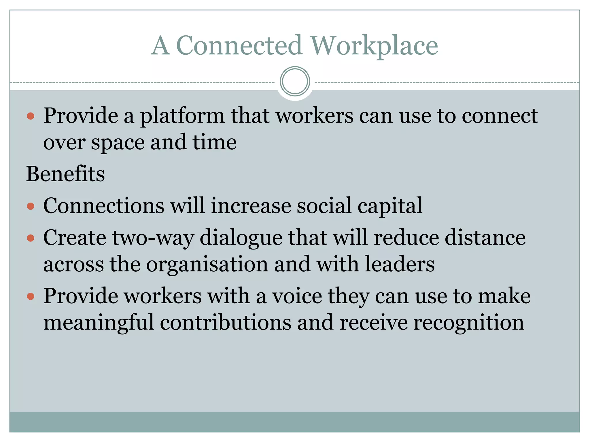 A Connected Workplace
 Provide a platform that workers can use to connect
over space and time
Benefits
 Connections will increase social capital
 Create two-way dialogue that will reduce distance
across the organisation and with leaders
 Provide workers with a voice they can use to make
meaningful contributions and receive recognition
 