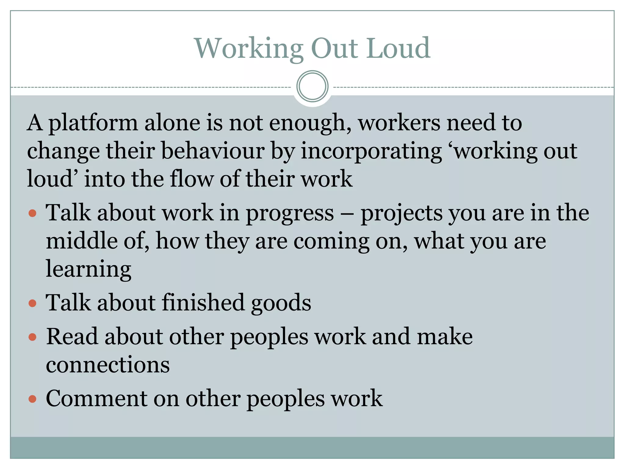 Working Out Loud
A platform alone is not enough, workers need to
change their behaviour by incorporating ‘working out
loud’ into the flow of their work
 Talk about work in progress – projects you are in the
middle of, how they are coming on, what you are
learning
 Talk about finished goods
 Read about other peoples work and make
connections
 Comment on other peoples work
 