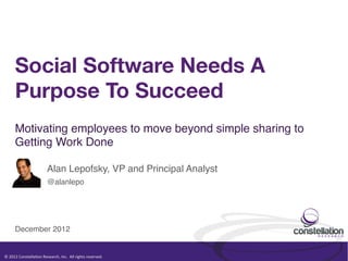 Social Software Needs A
         Purpose To Succeed
         Motivating employees to move beyond simple sharing to
         Getting Work Done !

                                      Alan Lepofsky, VP and Principal Analyst!
                                      @alanlepo!




         December 2012!


©	
  2012	
  Constella.on	
  Research,	
  Inc.	
  	
  All	
  rights	
  reserved.	
  	
  	
  
 