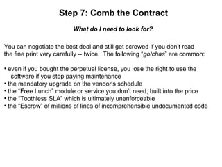 Step 7: Comb the Contract What do I need to look for? You can negotiate the best deal and still get screwed if you don’t read the fine print very carefully -- twice.  The following “ gotchas ” are common: even if you bought the perpetual license, you lose the right to use the   software if you stop paying maintenance the mandatory upgrade on the vendor’s schedule the “Free Lunch” module or service you don’t need, built into the price the “Toothless SLA” which is ultimately unenforceable the “Escrow” of millions of lines of incomprehensible undocumented code 