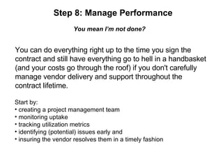 Step 8: Manage Performance You mean I’m not done? You can do everything right up to the time you sign the  contract and still have everything go to hell in a handbasket  (and your costs go through the roof) if you don't carefully  manage vendor delivery and support throughout the  contract lifetime. Start by: creating a project management team monitoring uptake tracking utilization metrics identifying (potential) issues early and insuring the vendor resolves them in a timely fashion 