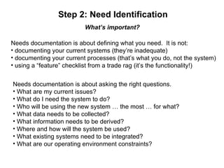 Step 2: Need Identification What’s important? Needs documentation is about defining what you need.  It is not: documenting your current systems (they’re inadequate) documenting your current processes (that’s what you do, not the system) using a “feature” checklist from a trade rag (it’s the functionality!) Needs documentation is about asking the right questions. What are my current issues? What do I need the system to do? Who will be using the new system … the most … for what? What data needs to be collected?  What information needs to be derived? Where and how will the system be used? What existing systems need to be integrated? What are our operating environment constraints? 